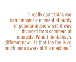  I really don't think you can pinpoint a moment of purity in popular music where it was divorced from commercial interests. What I think that's different nowÉis that the fan is so much more aware of the machine.