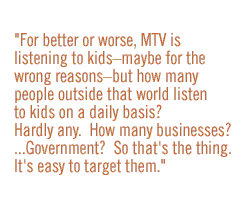 For better or worse, MTV is listening to kids--maybe for the wrong reasons--but how many people outside that world listen to kids on a daily basis?  Hardly any.  How many businesses?    government?  So that's the thing.  It's easy to target them.