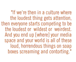 if we're then in a culture where the loudest thing gets attention, then everyone starts competing to be the loudest or  wildest or  weirdest.  And you end up [where] your media space and your world is all of these loud, horrendous things on soap boxes scr