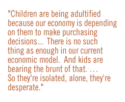 Children are being adultified because our economy is depending on them to make purchasing decisionsÉ.There is no such thing as enough in our current economic model.  And kids are bearing the brunt of that. É  So they're isolated, alone, they're desperate.