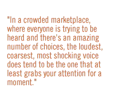 In a crowded marketplace, where everyone is trying to be heard and there's an amazing number of choices, the loudest, coarsest, most shocking voice does tend to be the one that at least grabs your attention for a moment.