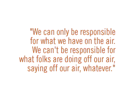 We can only be responsible for what we have on the air.  We can't be responsible for what folks are doing off our air, saying off our air, whatever. 