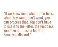 If we know more about their lives, what they want, don't want, you can process that. You don't have to use it to the letter, the feedback.  You take it in, use a lot of it.  Some you discard.