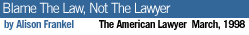 <p>Blame The Law, Not The Lawyer by Alison Frankel The American Lawyer March, 1998