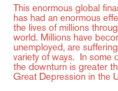 This enormous global financial crisis  has had an enormous effect ... on the lives of millions throughout the world. Millions have become unemployed, are suffering in a whole variety of ways.  In some countries, the downturn is greater than the Great Depression in the U.S.