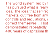 The world system, led by the U.S., has pursued what is really a utopian idea. The idea that self-regulating markets, cut free from any moderating controls and regulations, will always correct themselves ... History has demonstrated repeatedly over 300-400 years of capitalism that it's wrong. 