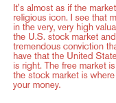 It's almost as if the market is a religious icon. I see that mirrored in the very, very high valuation of the U.S. stock market and the tremendous conviction that citizens have that the United States is good, is right. The free market is great, and the stock market is where you put your money. 