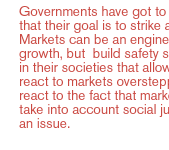 Governments have got to realize that their goal is to strike a balance. Markets can be an engine for growth, but  build safety systems in their societies that allow them to react to markets overstepping, to react to the fact that markets  don't take into account social justice as an issue. 