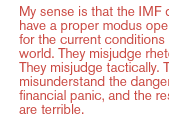 My sense is that the IMF does not have a proper modus operandi for the current conditions in the world. They misjudge rhetorically. They misjudge tactically. They misunderstand the dangers of financial panic, and the results are terrible.