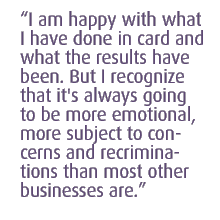 I am happy with what I have done in card and what the results have been. But I recognize that it's always going to be more emotional, more subject to concerns and recriminations than most other businesses are.