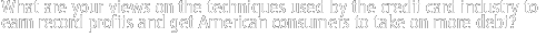 What are your views on  the techniques used by the credit card industry to earn record profits and get American consumers to take on more debt?  