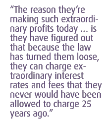 the reason theyre making such extraordinary profits today  is  they have figured out that because the law has turned them loose, they can charge extraordinary interest rates and fees that they never would have been allowed to charge 25 years ago.