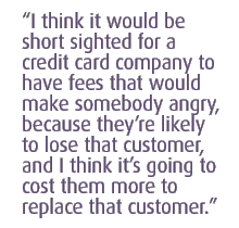 I think it would be short sighted for a credit card company to have fees that would make somebody angry, because theyre likely to lose that customer, and I think its going to cost them more to replace that customer.