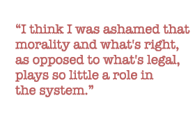 I think I was ashamed that morality and what's right, as opposed to what's legal, plays so little a role in the system.