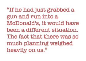 If he had just grabbed a gun and run into a McDonald's, it would have been a different situation. The fact that there was so much planning weighed heavily on us. 