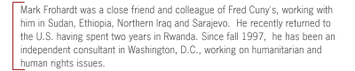 Mark Frohart was a close friend and colleague of Fred Cuny's, working with
him in Sudan, Ethiopia, Northern Iraq and Sarajevo.  He recently returned to
the U.S. having spent two years in Rwanda. Since fall 1997,  he has been an
independent consultant in Washington, D.C., working on humanitarian and human
rights issues.