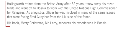 Hollingworth retired from the British Army after 32 years, threw away his
razor blade and went off to Bosnia to work with the United Nations High
Commissioner for Refugees. As a logistics officer he was involved in many of
the same issues that were facing Fred Cuny but from the UN side of the fence.
His book, Merry Christmas, Mr. Larry, recounts his experiences in
Bosnia.