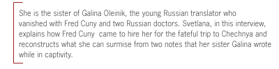 She is the sister of Galina Oleinik, the young Russian translator who
vanished with Fred Cuny and two Russian doctors. Svetlana, in this interview,
explains how Fred Cuny  came to hire her for the fateful trip to Chechnya and
reconstructs what she can surmise from two notes that her sister Galina wrote
while in captivity.