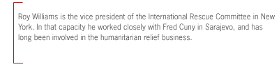 Roy Williams is the vice president of the International Rescue Committee in New
York. In that capacity he worked closely with Fred Cuny in Sarajevo, and has
long been involved in the humanitarian relief business.