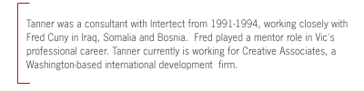 Tanner was a consultant with Intertect from 1991-1994, working closely with
Fred Cuny in Iraq, Somalia and Bosnia.  Fred played a mentor role in Vic's
professional career. Tanner currently is working for Creative Associates, a
Washington-based international development  firm.