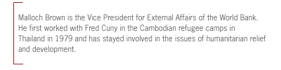 Malloch Brown is the Vice President for External Affairs of the World Bank.
He first worked with Fred Cuny in the Cambodian refugee camps in Thailand in
1979 and has stayed involved in the issues of humanitarian relief and
development.