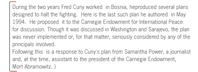 ( During the two years Fred Cuny worked  in Bosnia, he
produced several plans designed to halt the fighting.  Here is the last such
plan he authored  in May 1994.  He proposed  it to the Carnegie Endowment for
International Peace for discussion. Though it was discussed in Washington and
Sarajevo,  the plan was never implemented or, for that matter, seriously
considered by any of the principals involved.

Following this  is a response to Cuny's plan from Samantha Power, a journalist
and, at the time, assistant to the president of the Carnegie Endowment, Mort
Abramowitz. )