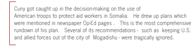 Cuny got caught up in the decision-making on the use of
American troops to protect aid workers in Somalia.   He drew up plans which
were mentioned in newspaper Op-Ed pages .   This is the most comprehensive
rundown of his plan.   Several of its recommendations -  such as  keeping U.S.
and allied forces out of the city of  Mogadishu - were tragically ignored.