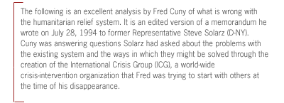 The following is an excellent analysis by Fred Cuny of what is
wrong with the humanitarian relief system. It is an edited version of a
memorandum he wrote on July 28, 1994 to former Representative Steve Solarz
(D-NY).  Cuny was answering questions Solarz had asked about the problems with
the existing system and the ways in which they might be solved through the
creation of the International Crisis Group (ICG), a world-wide
crisis-intervention organization that Fred was trying to start with others at
the time of his disappearance.