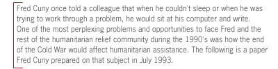 ( Fred Cuny once told a colleague that when he couldn't
sleep or when he was trying to work through a problem, he would sit at his
computer and write. One of the most perplexing problems and opportunities to
face Fred and the rest of the humanitarian relief community during the 1990's
was how the end of the Cold War would affect humanitarian assistance. The
following is a paper Fred Cuny prepared on that subject in July 1993.)