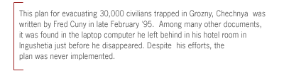 (  This plan for evacuating 30,000 civilians trapped in
Grozny, Chechnya  was written by Fred Cuny in late February '95.  Among many
other documents, it was found in the laptop computer he left behind in his
hotel room in Ingushetia just before he disappeared. Despite  his efforts, the
plan was never implemented.)