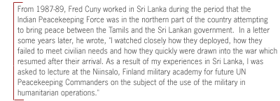 From 1987-89, Fred Cuny worked in Sri Lanka during the period
that the Indian Peacekeeping Force was in the northern part of the country
attempting to bring peace between the Tamils and the Sri Lankan government.  In
a letter some years later, he wrote, 