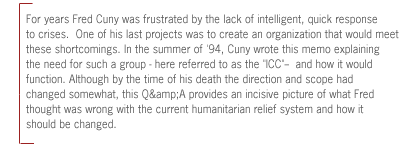 For years Fred Cuny was frustrated by the lack of
intelligent, quick response to crises.  One of his last projects was to create
an organization that would meet these shortcomings. In the summer of '94, Cuny
wrote this memo explaining the need for such a group - here referred to as the
