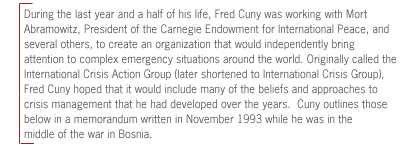  During
the last year and a half of his life, Fred Cuny was working with Mort
Abramowitz, President of the Carnegie Endowment for International Peace, and
several others, to create an organization that would independently bring
attention to complex emergency situations around the world. Originally called
the International Crisis Action Group (later shortened to International Crisis
Group), Fred Cuny hoped that it would include many of the beliefs and
approaches to crisis management that he had developed over the years.  Cuny
outlines those below in a memorandum written in November 1993 while he was in
the middle of the war in Bosnia.