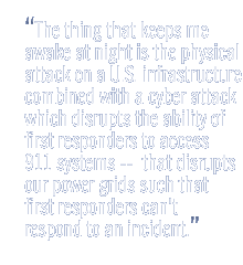 The thing that keeps me awake at night is the physical attack on a US infrastructure combined with a cyber attack which disrupts the ability of first responders to access 9-1-1 systems --  that disrupts our power grids such that first responders can't respond to an incident.