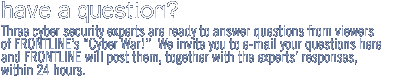 Three cyber security experts are ready to answer questions from viewers of FRONTLINE?s 'Cyber War!.'  We invite you to email your question here and FRONTLINE will post it, together with the experts? responses, within 24 hours. 