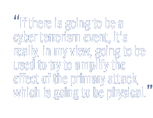 If there is going to be a cyber terrorism event, it's really, in my view, going to be used to try to amplify the effect of the primary attack, which is going to be physical.