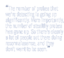 The number of probes that we're detecting is going up significantly. More importantly, the number of stealthy probes has gone up. So there's clearly a lot of people out there doing reconnaissance, and they don't want to be seen.