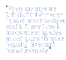 My very, very, very strong feeling is, if and when we get hit, we will never know why we were hit.  All we will know is breakers are opening, valves are closing, certain things are happening.  But we won't have a clue as to why.