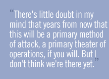 There's little doubt in my mind that years from now that this will be a primary method of attack, a primary theater of operations, if you will. But I don't think we're there yet.