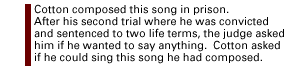 Cotton composed this song in prison.  At the end of his second trial for raping two women, he was convicted and sentenced to two life sentences for the crimes.  The judge asked Cotton if he wanted to say anything and Cotton asked if he could sing a song...