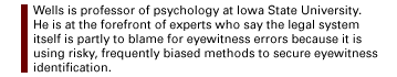 Wells is professor of psychology at Iowa State University.  He is at the forefront of experts who say  the legal system itself is partly to blame  for  eyewitness errors because it is using risky, frequently biased methods to secure eyewitness identification.