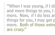 When I was young, if I did more and more things to you, I got paid more.  Now,  if I do less and less things for you, I may get paid more.  Both of those extremes are crazy.