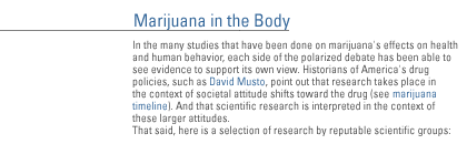 MARIJUANA IN THE BODY In the many studies that have been done on marijuana's effects on health and human behavior, each side of the polarized debate has been able to see evidence to support its own view.  Historians of America's drug policies, such as David Musto, point out that research takes place in the context of societal attitude shifts toward the drug (see marijuana timeline).  And that scientific research is interpreted in the context of these larger attitudes. That said, here is a selection of research by reputable scientific groups