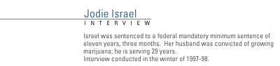 FRONTLINE Interview with Jodie Israel. Israel was sentenced to a federal mandatory minimum sentence of eleven years, three months.  Her husband was convicted of growing marijuana; he is serving 29 years. Interview conducted winter of 1997-98.