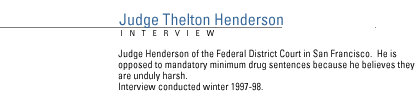 FRONTLINE Interview with Judge Thelton Henderson of the Federal District Court in San Francisco.  He is opposed to mandatory minimum drug sentences  because he believes they are unduly harsh.  Interview conducted winter 1997-98.