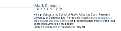 FRONTLINE's Interview with MARK KLEIMAN.  He is professor at the School of Public Policy and Social Research University of California, L.A.  He recently joined a group  of scientists, drug experts and public officials in proposing a new middle of the road approach to America's drug policy.  Interview conducted in the winter of 1997-98.