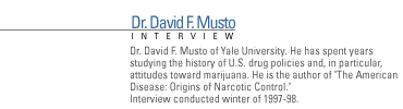 FRONTLINE Interview with Dr. David F. Musto of Yale Univiersity. He has spent years studying the history of U.S. drug policies and, in particular, attitudes toward marijuana.  He is the author of The American Disease:Origins of Narcotic Control. Interview conducted winter of 1997-98.