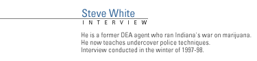 FRONTLINE Interview with Steve White. </b> He is a former DEA agent who ran Indiana's war on marijuana.  He now teaches undercover police techniques. Interview conducted in the winter of 1997-98.