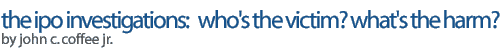 The IPO Investigations: Who's the Victim? What's the Harm?  />by John C. Coffee, Jr.