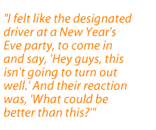 I felt like the designated driver at a New Year's Eve party, to come in and say, Hey guys, this isn't going to turn out well. And their reaction was, What could be better than this?